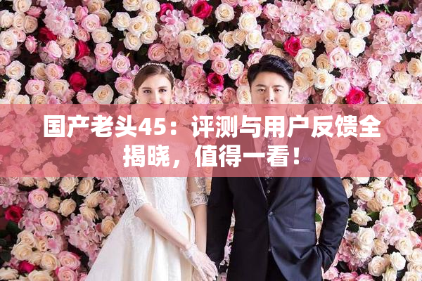 国产老头45：评测与用户反馈全揭晓，值得一看！