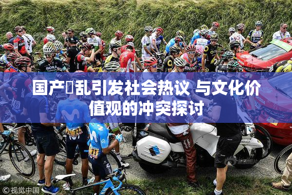 国产婬乱引发社会热议 与文化价值观的冲突探讨