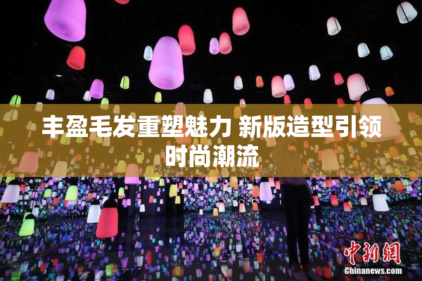 丰盈毛发重塑魅力 新版造型引领时尚潮流