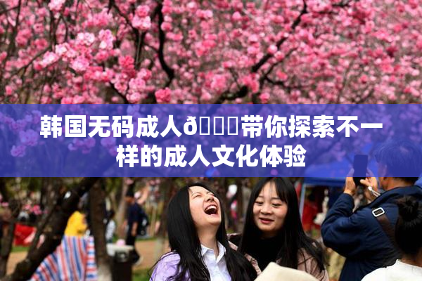 韩国无码成人🔞带你探索不一样的成人文化体验