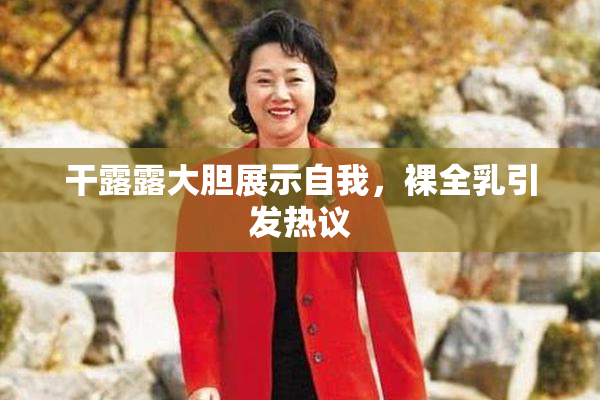干露露大胆展示自我，裸全乳引发热议