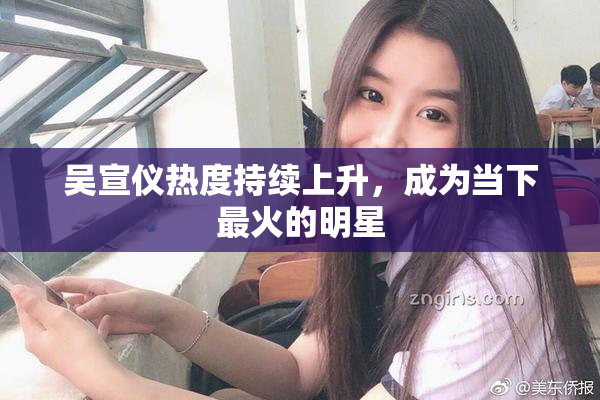 吴宣仪热度持续上升，成为当下最火的明星