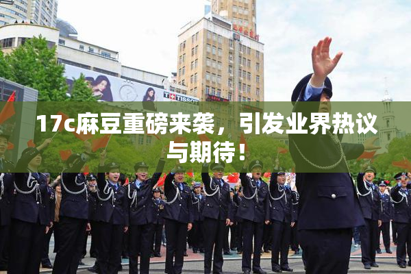 17c麻豆重磅来袭，引发业界热议与期待！