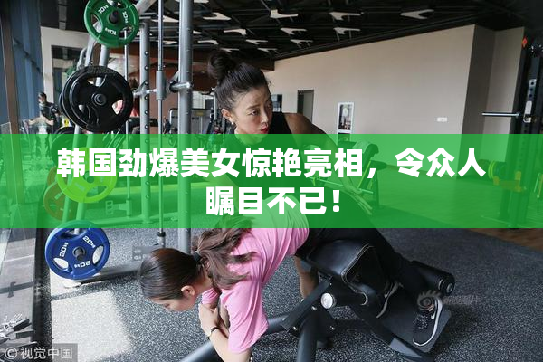 韩国劲爆美女惊艳亮相，令众人瞩目不已！