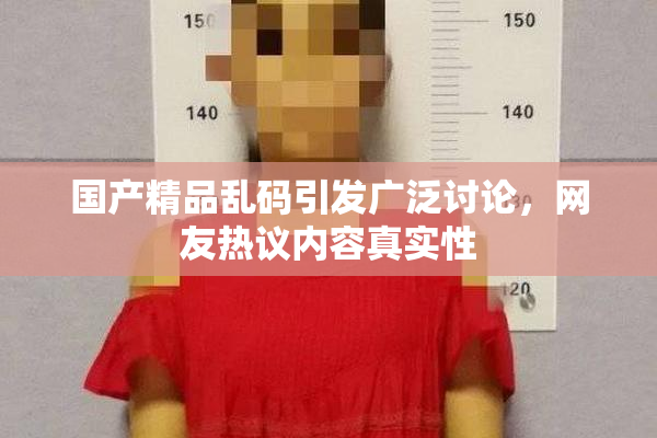 国产精品乱码引发广泛讨论，网友热议内容真实性
