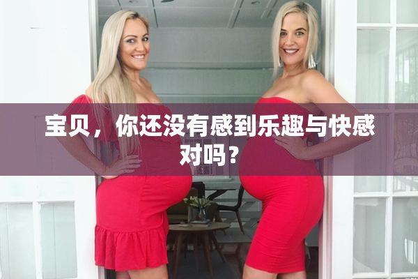 宝贝，你还没有感到乐趣与快感对吗？