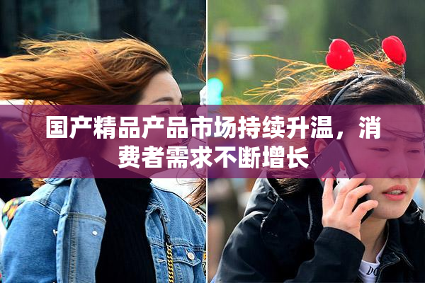 国产精品产品市场持续升温，消费者需求不断增长