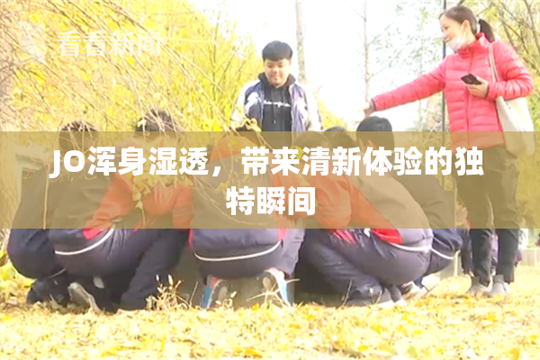 JO浑身湿透，带来清新体验的独特瞬间