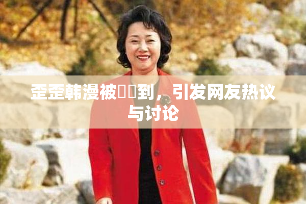 歪歪韩漫被❌‌到，引发网友热议与讨论