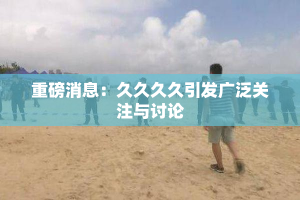 重磅消息：久久久久引发广泛关注与讨论