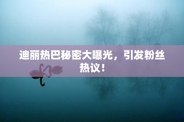迪丽热巴秘密大曝光，引发粉丝热议！