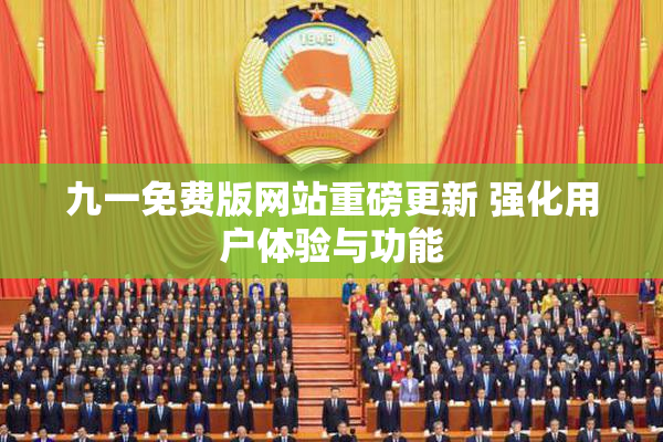 九一免费版网站重磅更新 强化用户体验与功能
