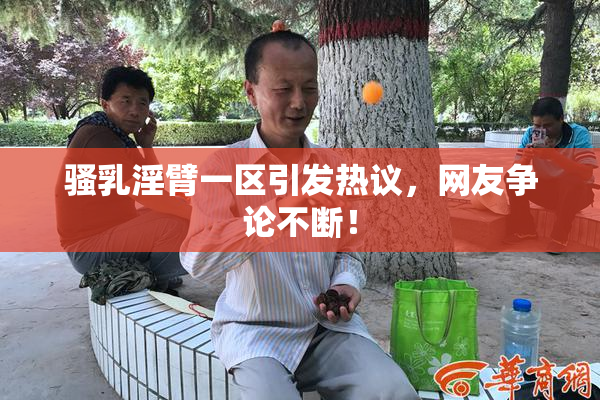 骚乳淫臂一区引发热议，网友争论不断！