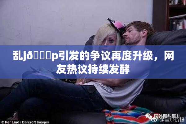 乱j🈚p引发的争议再度升级，网友热议持续发酵