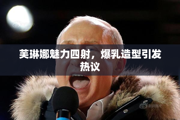 芙琳娜魅力四射，爆乳造型引发热议