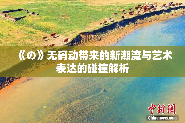 《の》无码动带来的新潮流与艺术表达的碰撞解析