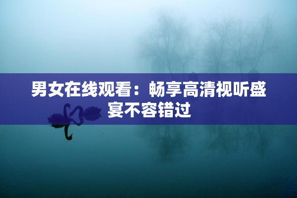 男女在线观看：畅享高清视听盛宴不容错过