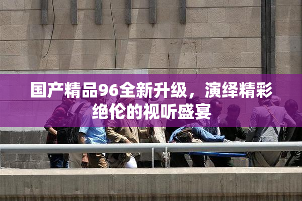 国产精品96全新升级，演绎精彩绝伦的视听盛宴
