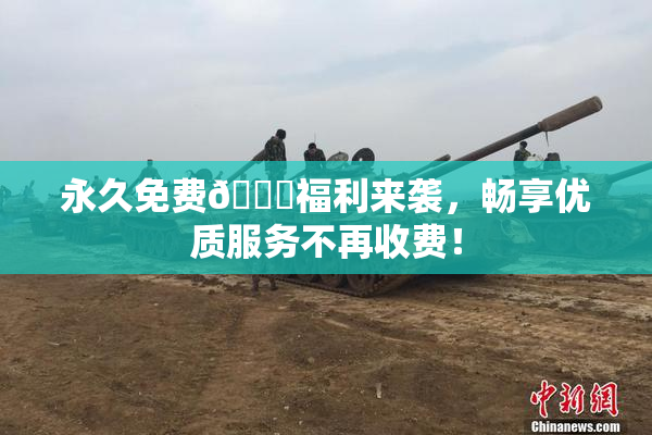 永久免费🔞福利来袭，畅享优质服务不再收费！