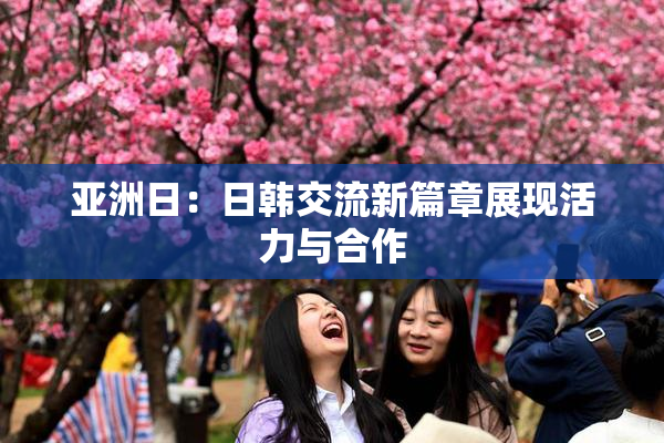 亚洲日：日韩交流新篇章展现活力与合作