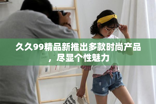 久久99精品新推出多款时尚产品，尽显个性魅力
