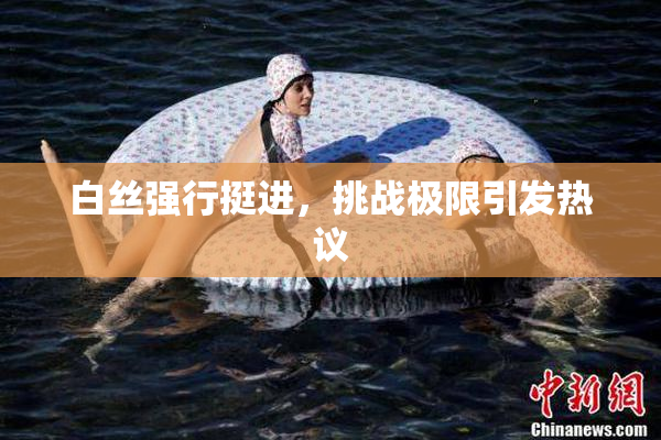 白丝强行挺进，挑战极限引发热议