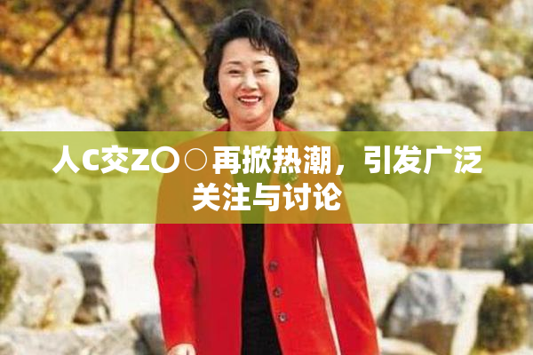 人C交Z〇○再掀热潮，引发广泛关注与讨论