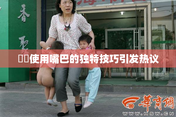 妺妺使用嘴巴的独特技巧引发热议