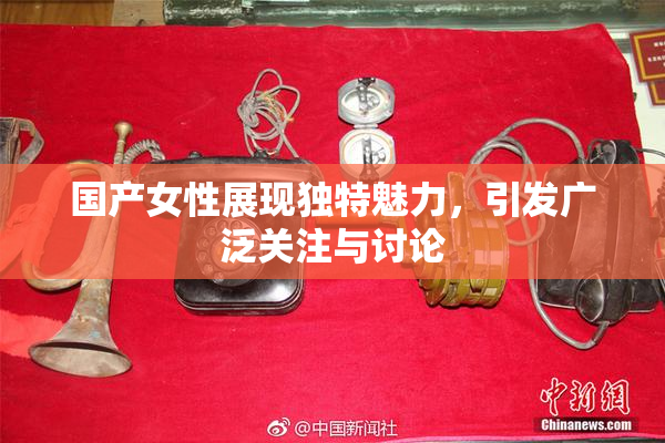 国产女性展现独特魅力，引发广泛关注与讨论