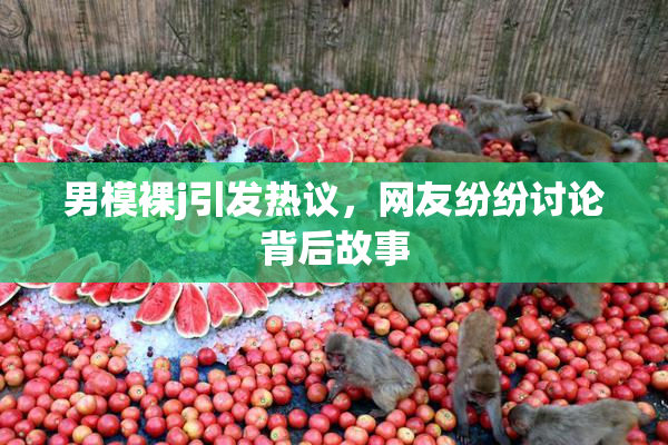男模裸j引发热议，网友纷纷讨论背后故事