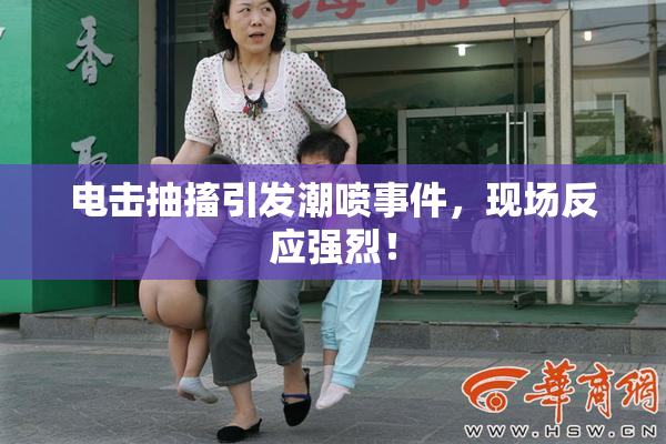 电击抽搐引发潮喷事件，现场反应强烈！