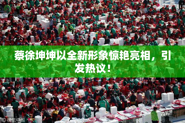 蔡徐坤坤以全新形象惊艳亮相，引发热议！