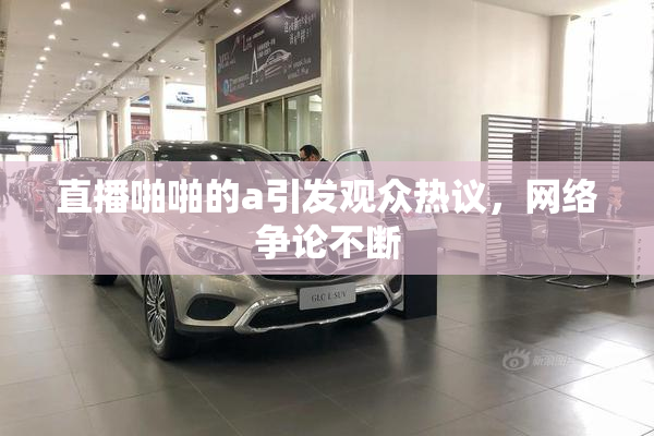 直播啪啪的a引发观众热议，网络争论不断