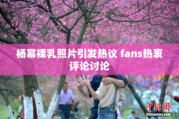 杨幂裸乳照片引发热议 fans热衷评论讨论