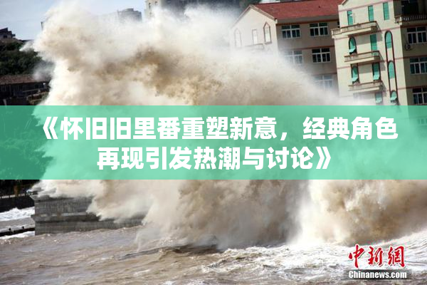 《怀旧旧里番重塑新意，经典角色再现引发热潮与讨论》