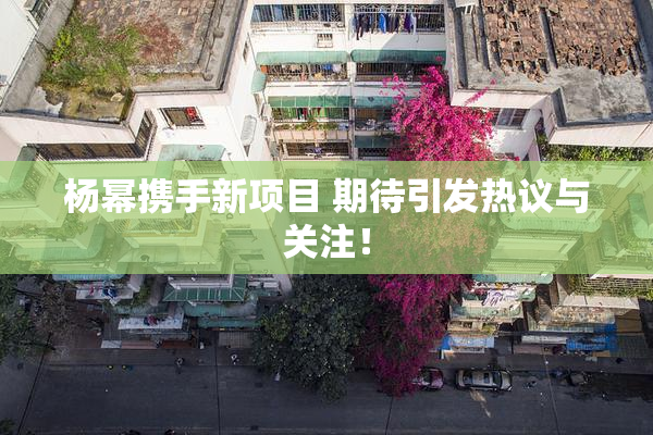 杨幂携手新项目 期待引发热议与关注！