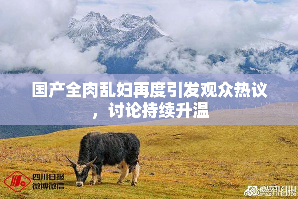 国产全肉乱妇再度引发观众热议，讨论持续升温