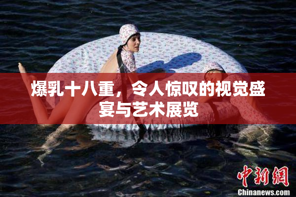 爆乳十八重，令人惊叹的视觉盛宴与艺术展览