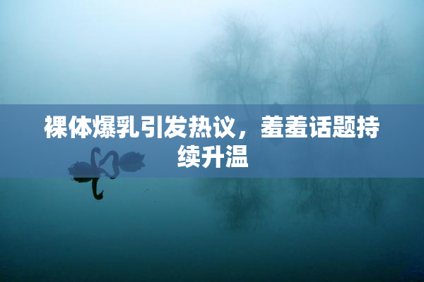 裸体爆乳引发热议，羞羞话题持续升温