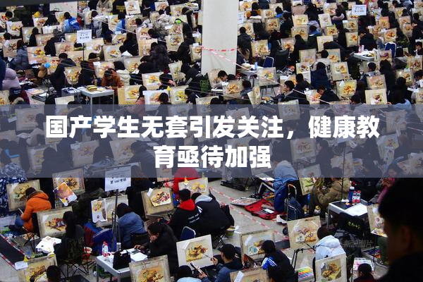 国产学生无套引发关注，健康教育亟待加强