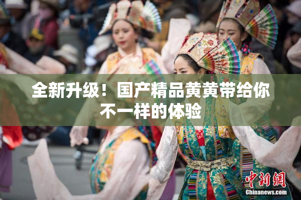 全新升级！国产精品黄黄带给你不一样的体验