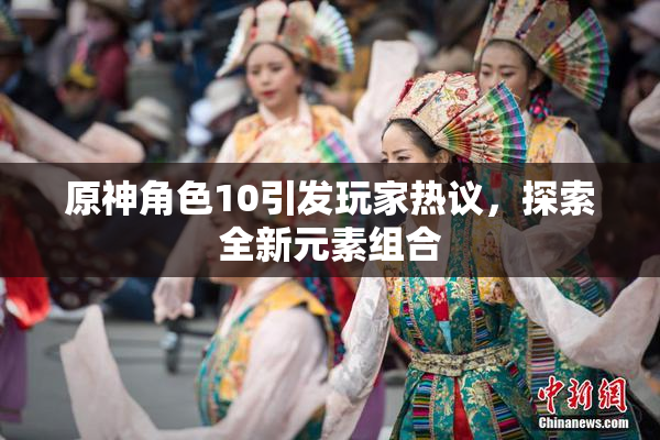 原神角色10引发玩家热议，探索全新元素组合