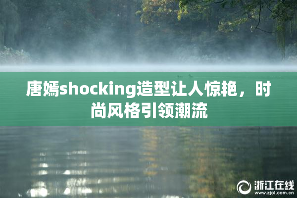 唐嫣shocking造型让人惊艳，时尚风格引领潮流