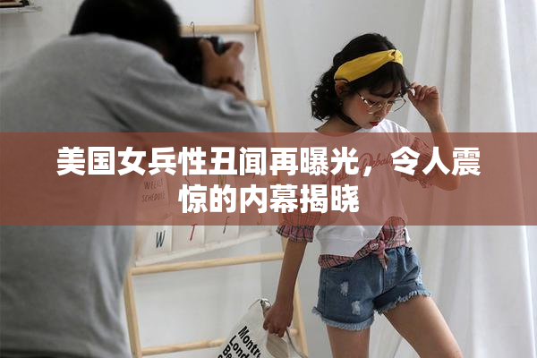 美国女兵性丑闻再曝光，令人震惊的内幕揭晓
