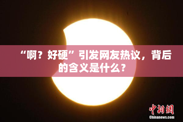 “啊？好硬”引发网友热议，背后的含义是什么？