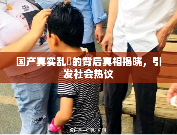 国产真实乱婬的背后真相揭晓，引发社会热议