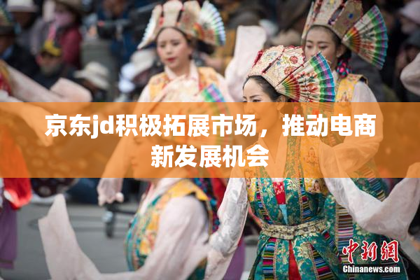 京东jd积极拓展市场，推动电商新发展机会