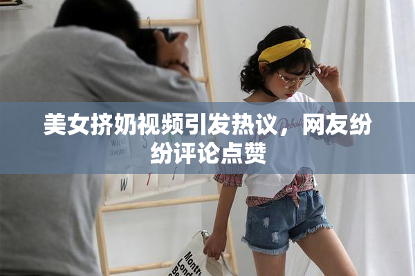 美女挤奶视频引发热议，网友纷纷评论点赞