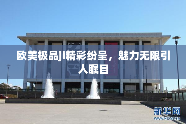 欧美极品ji精彩纷呈，魅力无限引人瞩目