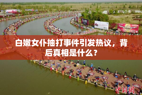 白嫩女仆抽打事件引发热议，背后真相是什么？